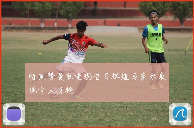 特里赞曼联重现昔日辉煌马奎尔表现令人惊艳
