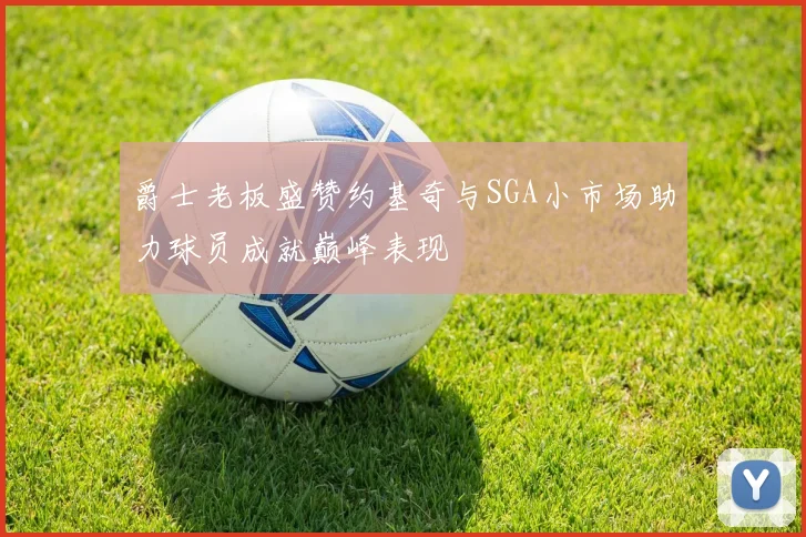爵士老板盛赞约基奇与SGA小市场助力球员成就巅峰表现