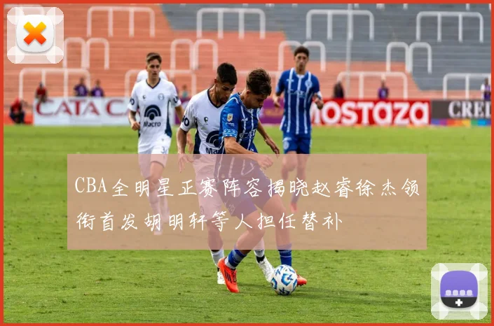 CBA全明星正赛阵容揭晓赵睿徐杰领衔首发胡明轩等人担任替补