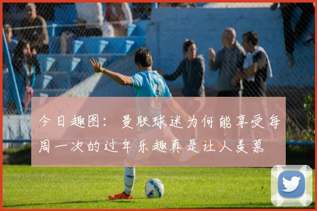 今日趣图：曼联球迷为何能享受每周一次的过年乐趣真是让人羡慕