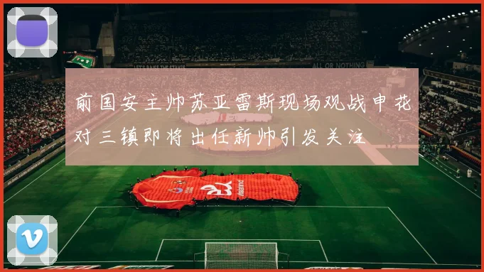 前国安主帅苏亚雷斯现场观战申花对三镇即将出任新帅引发关注