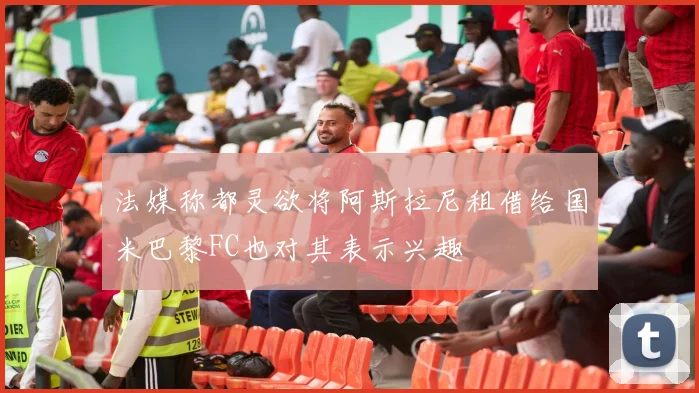 法媒称都灵欲将阿斯拉尼租借给国米巴黎FC也对其表示兴趣