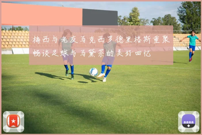 梅西与老友马克西罗德里格斯重聚畅谈足球与马黛茶的美好回忆