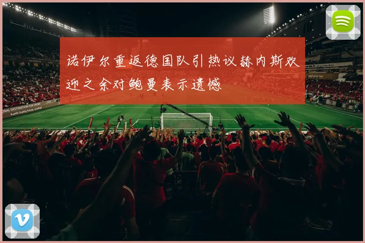 诺伊尔重返德国队引热议赫内斯欢迎之余对鲍曼表示遗憾