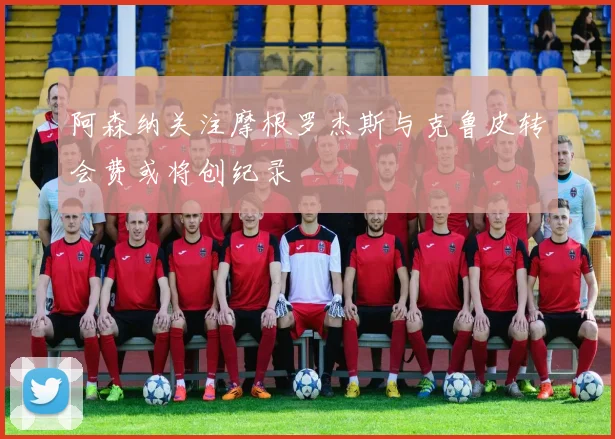 阿森纳关注摩根罗杰斯与克鲁皮转会费或将创纪录