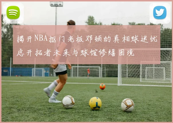 揭开NBA抠门老板邓顿的真相球迷忧虑开拓者未来与球馆修缮困境