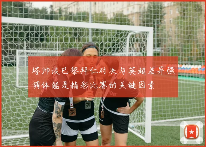 塔帅谈巴黎拜仁对决与英超差异强调体能是精彩比赛的关键因素