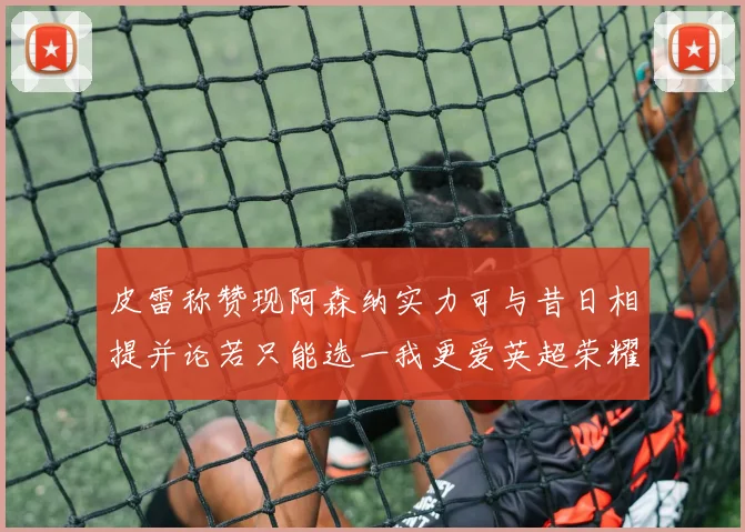 皮雷称赞现阿森纳实力可与昔日相提并论若只能选一我更爱英超荣耀
