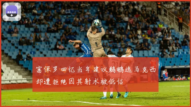 富保罗回忆当年建议鹈鹕选马克西却遭拒绝因其射术被低估