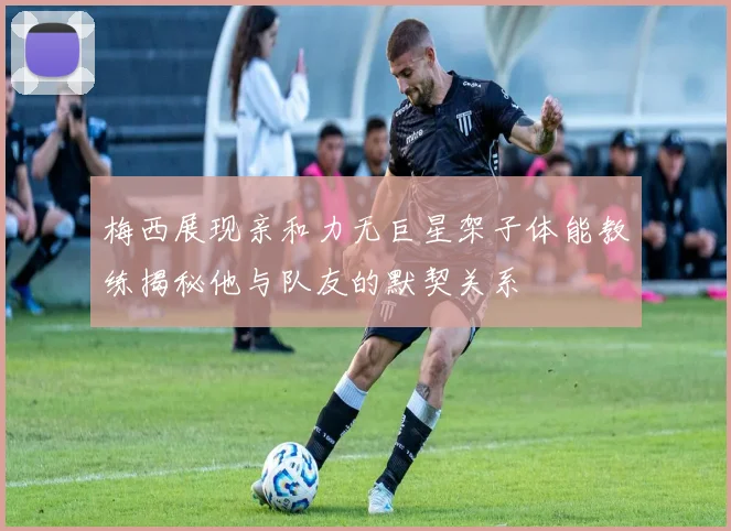 梅西展现亲和力无巨星架子体能教练揭秘他与队友的默契关系
